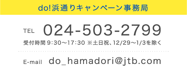 do!浜通りキャンペーン事務局
            TEL 024-503-2799 受付時間 9：30～17：30 ※土日祝、12/29～1/3を除く E-mail do_hamadori@jtb.com