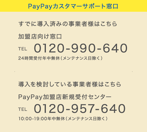 PayPayカスタマーサポート窓口
            すでに導入済みの事業者様はこちら 加盟店向け窓口 TEL 0120-990-640 24時間受付年中無休（メンテナンス日除く）
            導入を検討している事業者様はこちら PayPay加盟店新規受付センター TEL 0120-957-640 10:00-19:00年中無休（メンテナンス日除く）