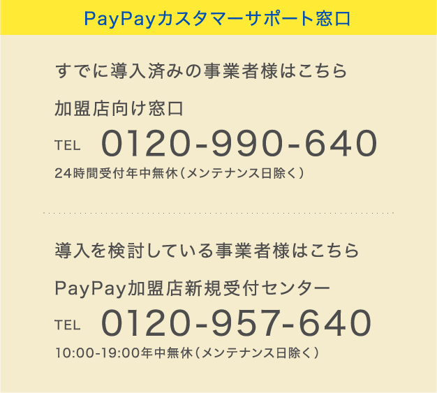 PayPayカスタマーサポート窓口
            すでに導入済みの事業者様はこちら 加盟店向け窓口 TEL 0120-990-640 24時間受付年中無休（メンテナンス日除く）
            導入を検討している事業者様はこちら PayPay加盟店新規受付センター TEL 0120-957-640 10:00-19:00年中無休（メンテナンス日除く）