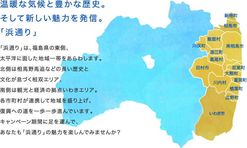 温暖な気候と豊かな歴史。そして新しい魅力を発信。「浜通り」
              「浜通り」は、福島県の東側、
              太平洋に面した地域一帯をあらわします。
              北側は相馬野馬追などの長い歴史と
              文化が息づく相双エリア、
              南側は観光と経済の拠点いわきエリア。
              各市町村が連携して地域を盛り上げ、
              復興への道を一歩一歩進んでいます。
              キャンペーン期間に足を運んで、
              あなたも「浜通り」の魅力を楽しんでみませんか？